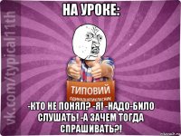 на уроке: -кто не понял? -я! -надо-било слушать! -а зачем тогда спрашивать?!