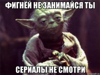фигнёй не занимайся ты сериалы не смотри