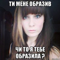 ти мене образив чи то я тебе образила ?