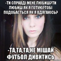 -ти справді мене любиш?ти любиш як я готую?тобі подобається як я вдягаюсь? -та,та,та,не мішай футбол дивитись