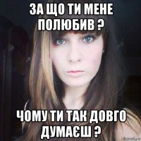 за що ти мене полюбив ? чому ти так довго думаєш ?