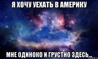 я хочу уехать в америку мне одиноко и грустно здесь...