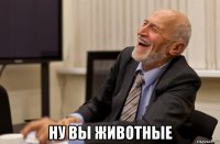  ну вы животные