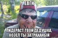 евгн пидераст твой дедушка, козел ты затраханый