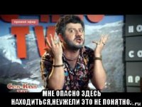  мне опасно здесь находиться,неужели это не понятно.