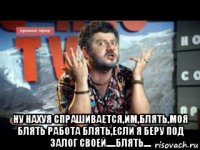  ну нахуя спрашивается,им,блять,моя блять работа блять,если я беру под залог своей.....блять....