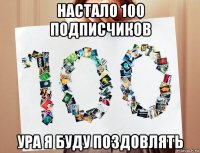 настало 100 подписчиков ура я буду поздовлять