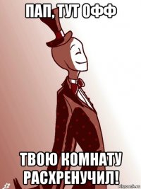 пап, тут офф твою комнату расхренучил!