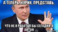 а теперь, нурик, представь, что не я работал бы сегодня, а антон