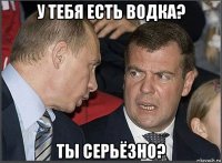 у тебя есть водка? ты серьёзно?