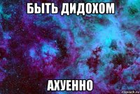 быть дидохом ахуенно