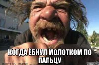  когда ёбнул молотком по пальцу