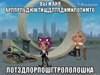вы и аня арлпрлбдюжтищдлтлдимилотимто лотздлорпошгтрололошка