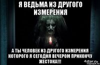 я ведьма из другого измерения а ты человек из другого измерения которого я сегодня вечером прикончу жестока!!!