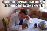 сколько нормальных людей угробит этот бухой хирург? 