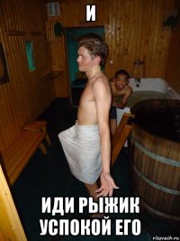 и иди рыжик успокой его