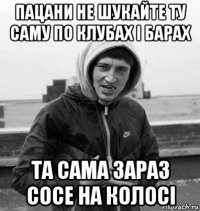 пацани не шукайте ту саму по клубах і барах та сама зараз сосе на колосі