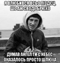 я влюбився всьо піздєц, шо аж своде брюхо думав ангел ти с небес, оказалось просто шлюха