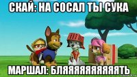 скай: на сосал ты сука маршал: бляяяяяяяяяять