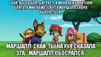 скай: вы чо блять играете и меня не взяли суки блять, о мне кажется что маршалл скоро обосретчся. маршалл: скай, ты на хуя сказала эта. *маршалл обосрался*