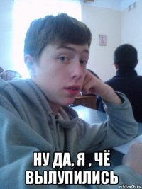  ну да, я , чё вылупились