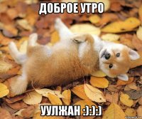 доброе утро уулжан :):):)