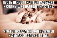 пусть пенье птиц тебя разбудит и солнышко напишет на стене, что ты всегда мне очень нужен и думаю я только о тебе!