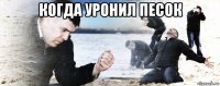 когда уронил песок 