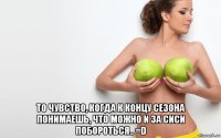  то чувство, когда к концу сезона понимаешь, что можно и за сиси побороться.. =d