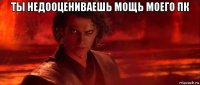 ты недооцениваешь мощь моего пк 