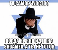 то самое чувство когда нужно идти на экзамен, а ты не готов
