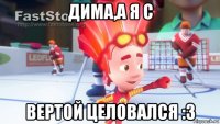 дима,а я с вертой целовался :3