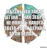 Жызнь это такая штука .... Как зебра, не понять какого звета, то ли чёрная, то ли белая -_-