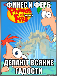 финес и ферб ...... делают всякие гадости