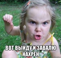  вот выйду и завалю нахрен