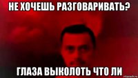 не хочешь разговаривать? глаза выколоть что ли