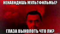 ненавидишь мультфильмы? глаза выколоть что ли?
