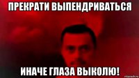 прекрати выпендриваться иначе глаза выколю!