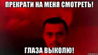 прекрати на меня смотреть! глаза выколю!