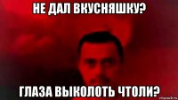 не дал вкусняшку? глаза выколоть чтоли?