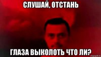 слушай, отстань глаза выколоть что ли?