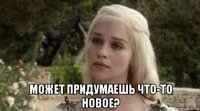  может придумаешь что-то новое?