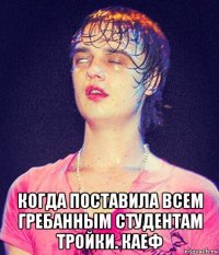  когда поставила всем гребанным студентам тройки. каеф