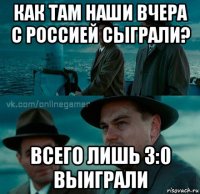 как там наши вчера с россией сыграли? всего лишь 3:0 выиграли