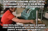 сидит кассир купюрами, шурша, считает он спокойно, не спеша! ах, как же жизнь кассира хороша, когда такая красота! своих пусть денег тоже будет много, и долгою, счастливою дорога! царит в семье пусть мир и доброта, и сбудется заветная мечта!