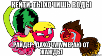 кейти: ты хочишь воды райдер: да хочу! умераю от жажды