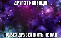 друг это хорошо но без друзей жить не как