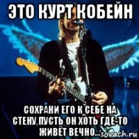 это курт кобейн сохрани его к себе на стену,пусть он хоть где-то живёт вечно...