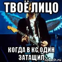 твоё лицо когда в кс один затащил