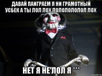 давай паиграем я ни грамотный усбек а ты лол лох лололололол лох нет я не лол я ***
